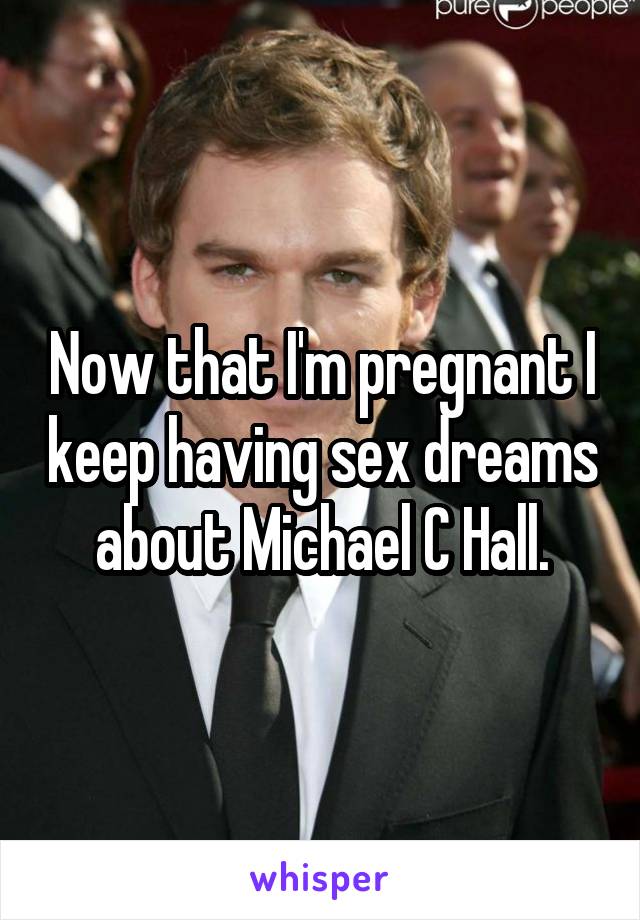 Now that I'm pregnant I keep having sex dreams about Michael C Hall.
