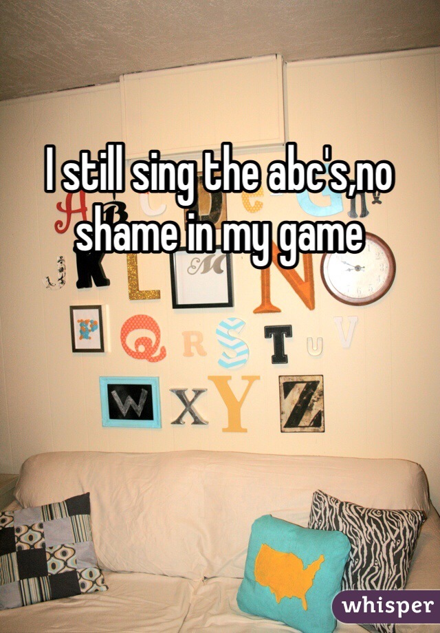 I still sing the abc's,no shame in my game 