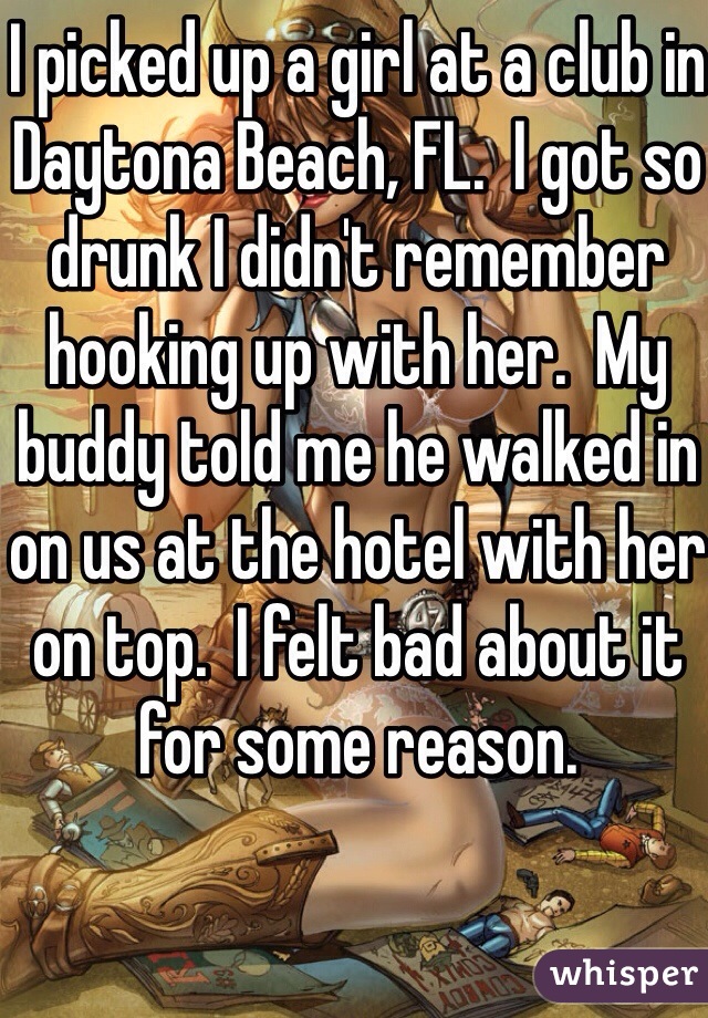 I picked up a girl at a club in Daytona Beach, FL.  I got so drunk I didn't remember hooking up with her.  My buddy told me he walked in on us at the hotel with her on top.  I felt bad about it for some reason.