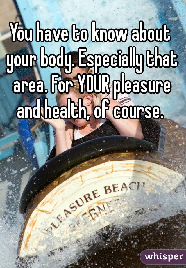 You have to know about your body. Especially that area. For YOUR pleasure and health, of course. 