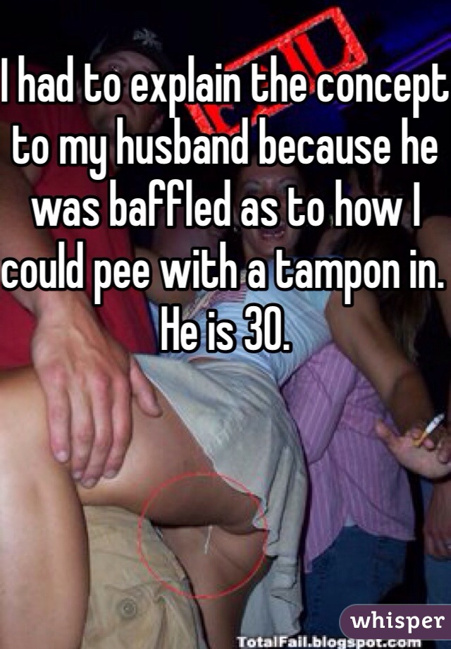 I had to explain the concept to my husband because he was baffled as to how I could pee with a tampon in. He is 30. 