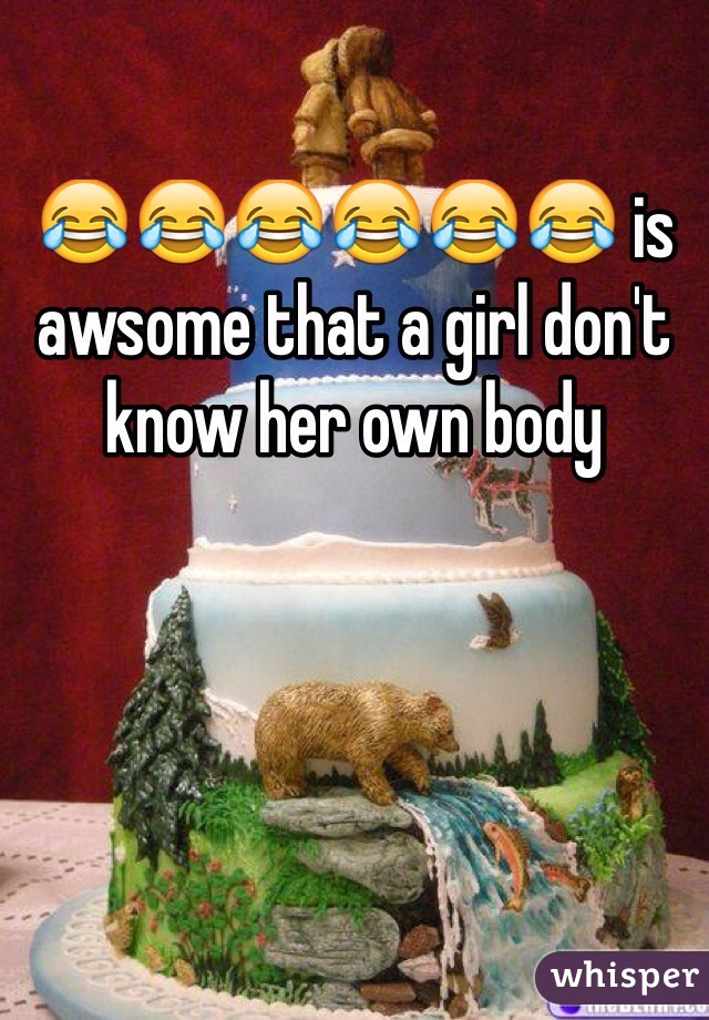 😂😂😂😂😂😂 is awsome that a girl don't know her own body