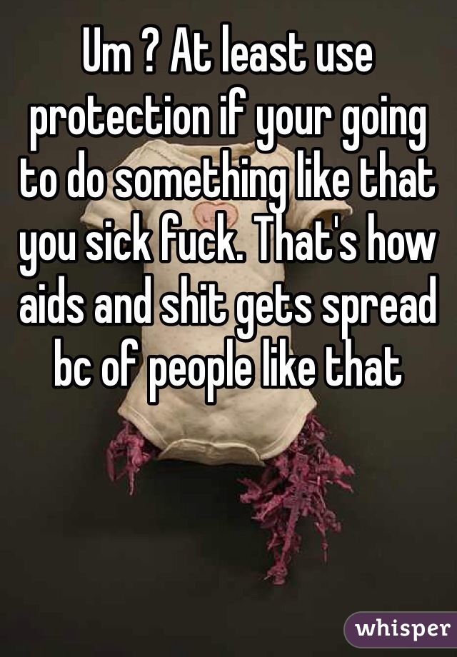 Um ? At least use protection if your going to do something like that you sick fuck. That's how aids and shit gets spread bc of people like that 
