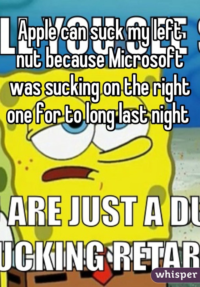 Apple can suck my left nut because Microsoft was sucking on the right one for to long last night 
