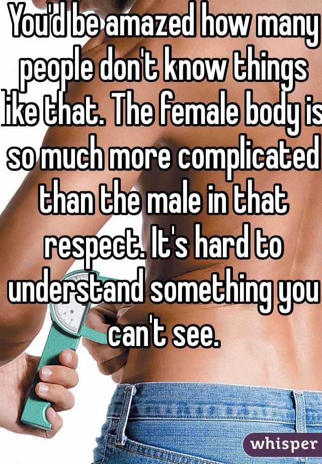 You'd be amazed how many people don't know things like that. The female body is so much more complicated than the male in that respect. It's hard to understand something you can't see. 