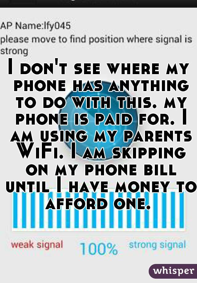 I don't see where my phone has anything to do with this. my phone is paid for. I am using my parents WiFi. I am skipping on my phone bill until I have money to afford one. 