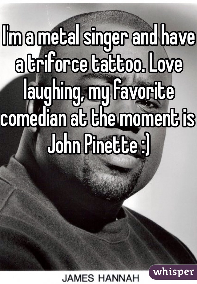 I'm a metal singer and have a triforce tattoo. Love laughing, my favorite comedian at the moment is John Pinette :)