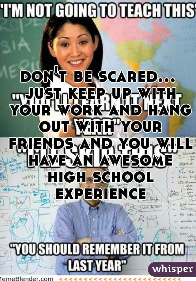 don't be scared... just keep up with your work and hang out with your friends and you will have an awesome high school experience
