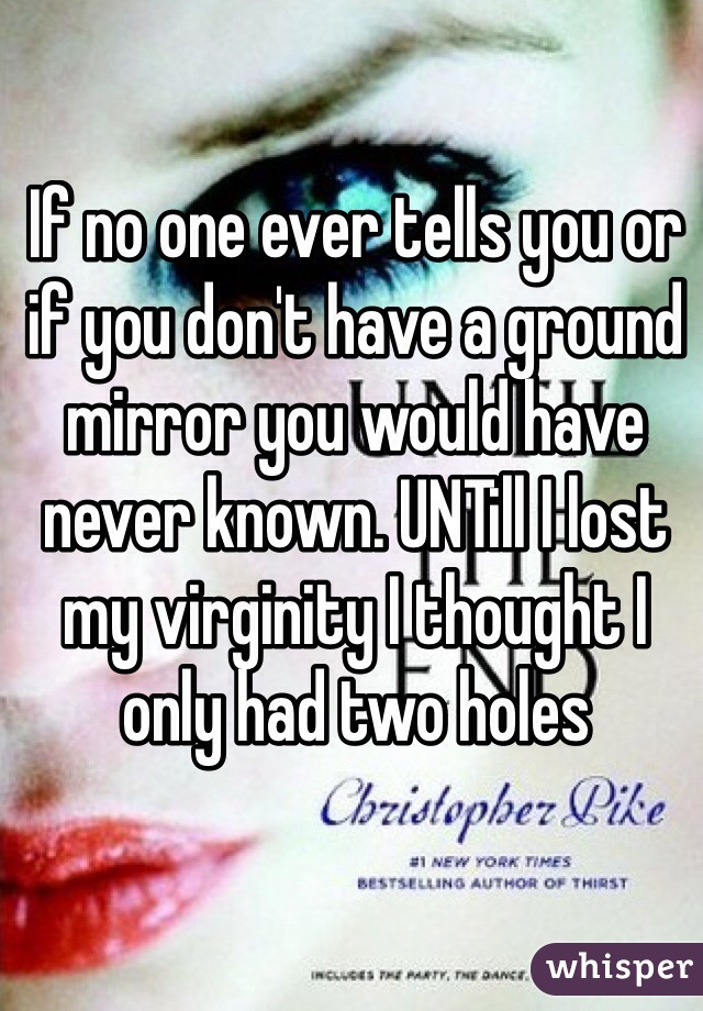 If no one ever tells you or if you don't have a ground mirror you would have never known. UNTill I lost my virginity I thought I only had two holes 