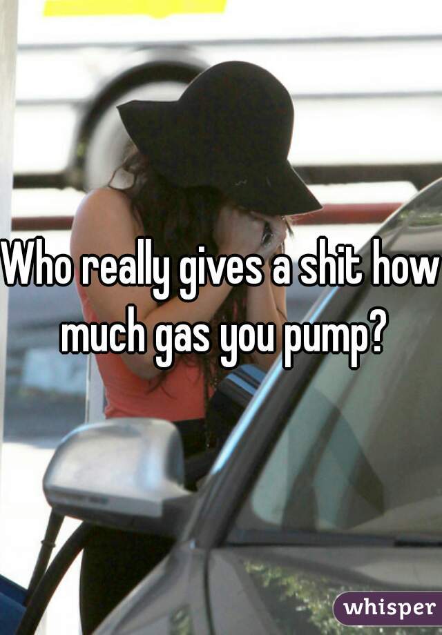 Who really gives a shit how much gas you pump?