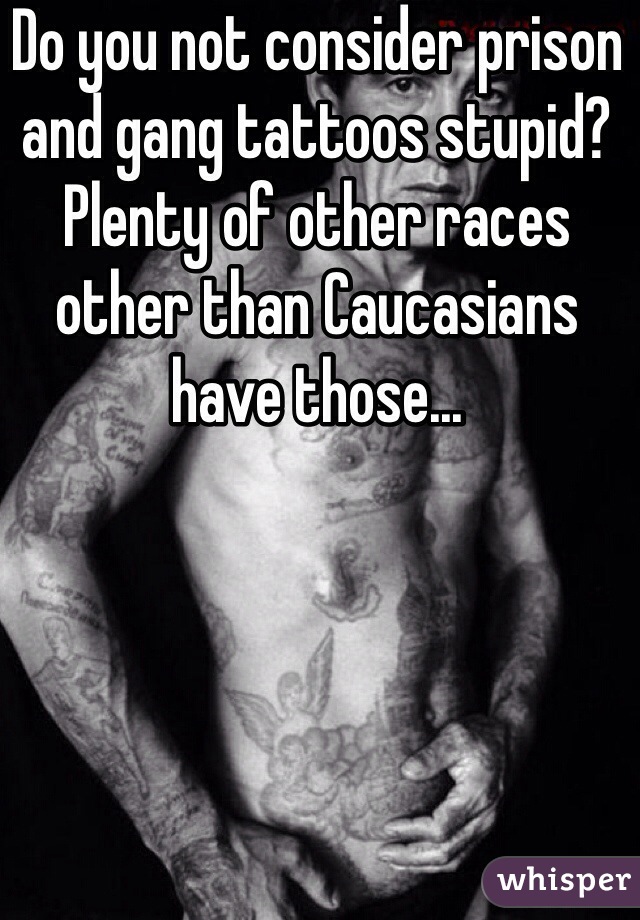 Do you not consider prison and gang tattoos stupid? Plenty of other races other than Caucasians have those...