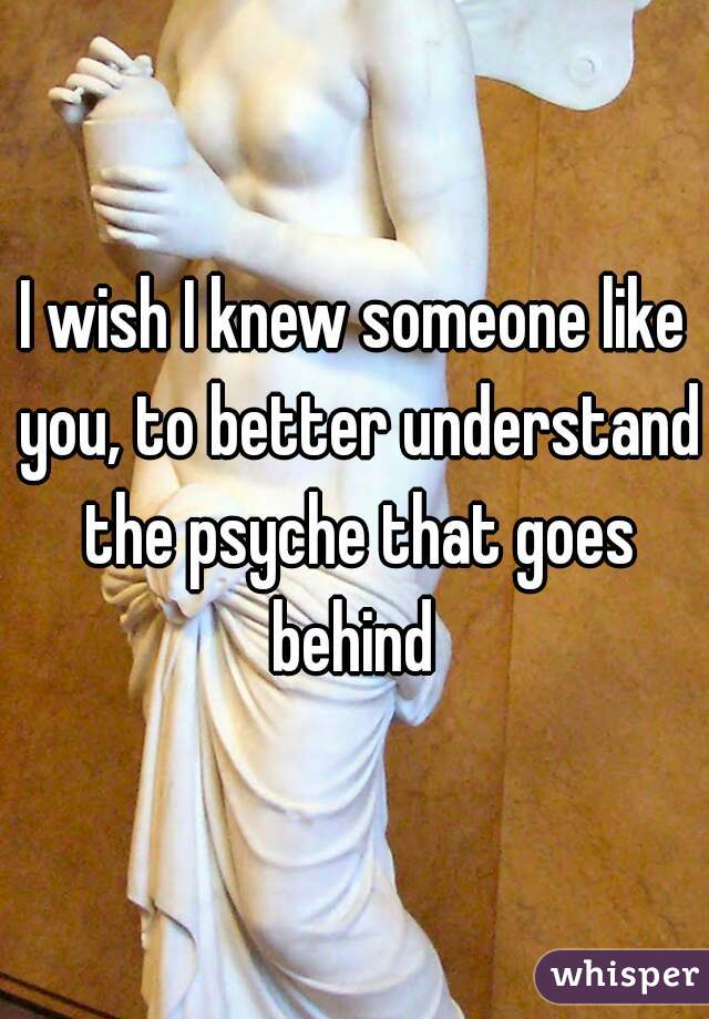 I wish I knew someone like you, to better understand the psyche that goes behind 