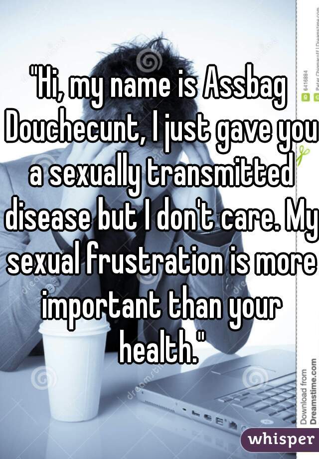 "Hi, my name is Assbag Douchecunt, I just gave you a sexually transmitted disease but I don't care. My sexual frustration is more important than your health."