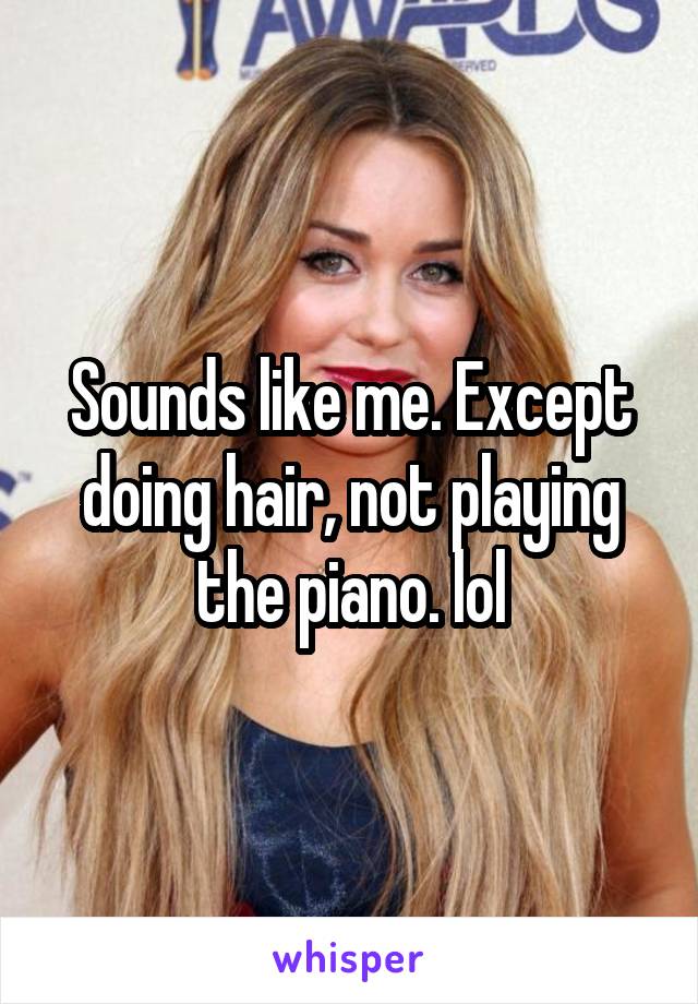 Sounds like me. Except doing hair, not playing the piano. lol