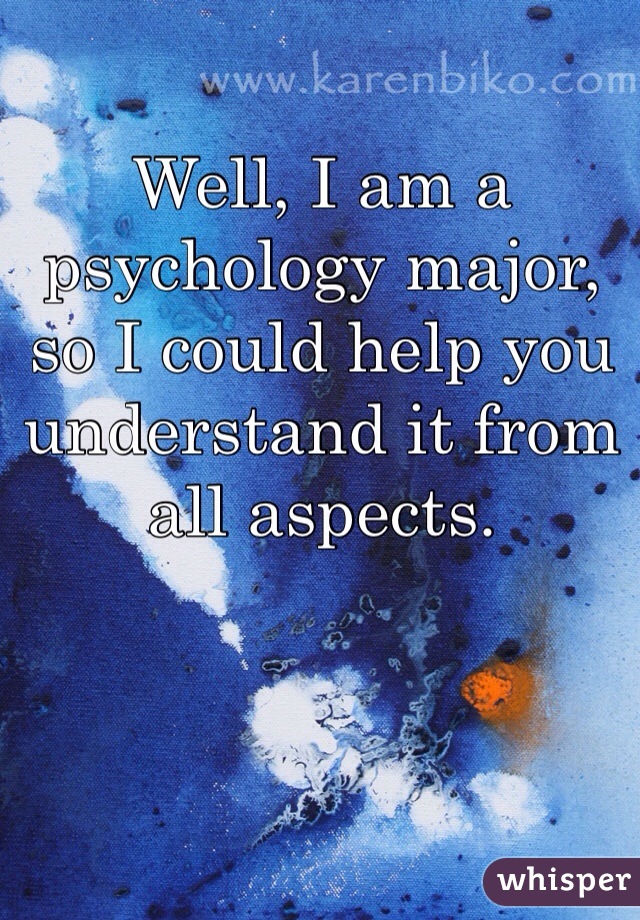 Well, I am a psychology major, so I could help you understand it from all aspects. 