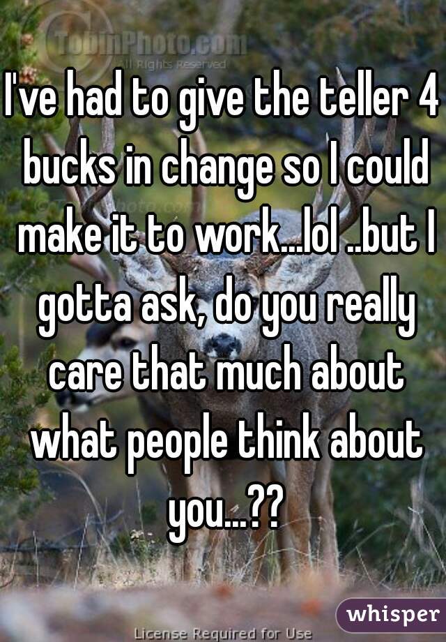 I've had to give the teller 4 bucks in change so I could make it to work...lol ..but I gotta ask, do you really care that much about what people think about you...??