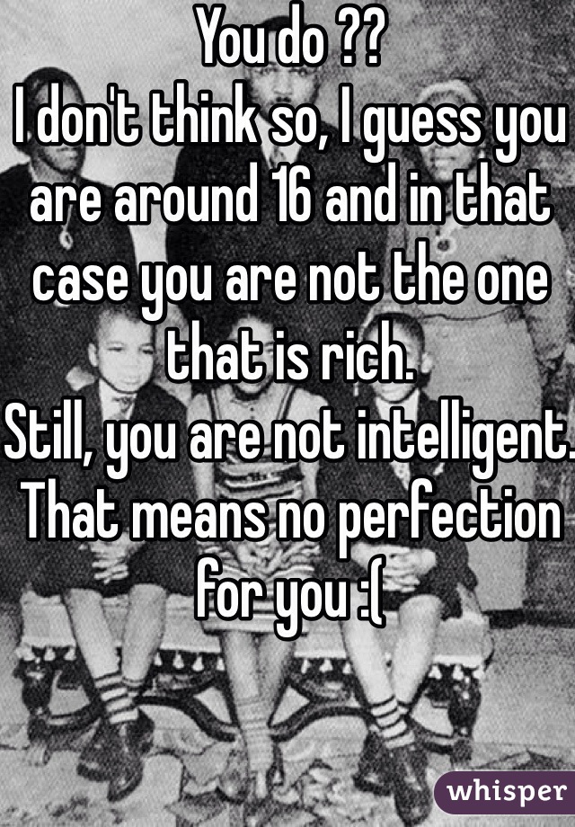 You do ??
I don't think so, I guess you are around 16 and in that case you are not the one that is rich.
Still, you are not intelligent.
That means no perfection for you :(