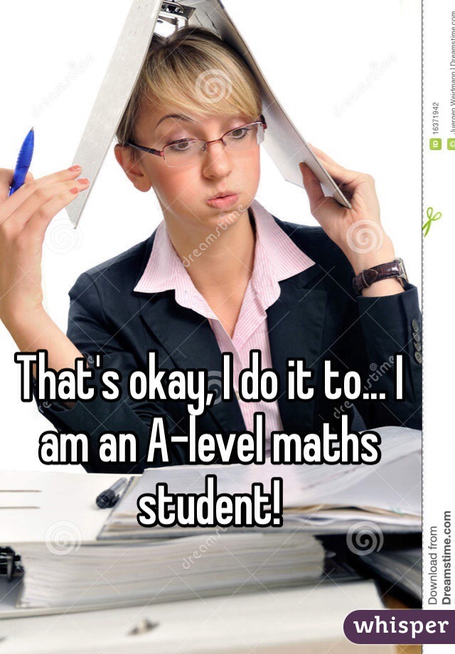 That's okay, I do it to... I am an A-level maths student!
