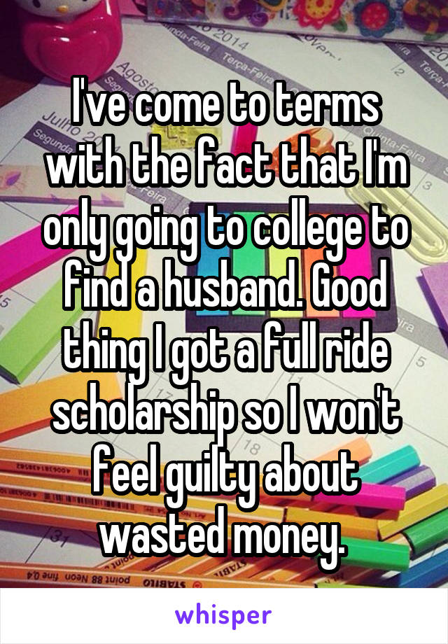I've come to terms with the fact that I'm only going to college to find a husband. Good thing I got a full ride scholarship so I won't feel guilty about wasted money. 