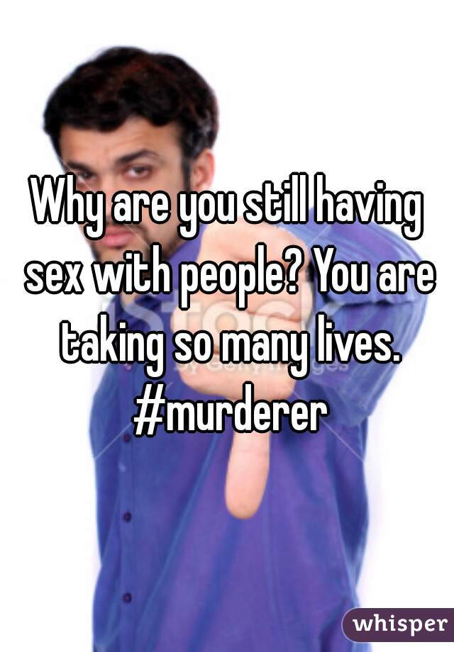 Why are you still having sex with people? You are taking so many lives. #murderer