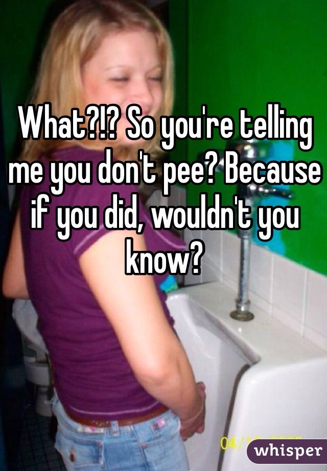 What?!? So you're telling me you don't pee? Because if you did, wouldn't you know? 