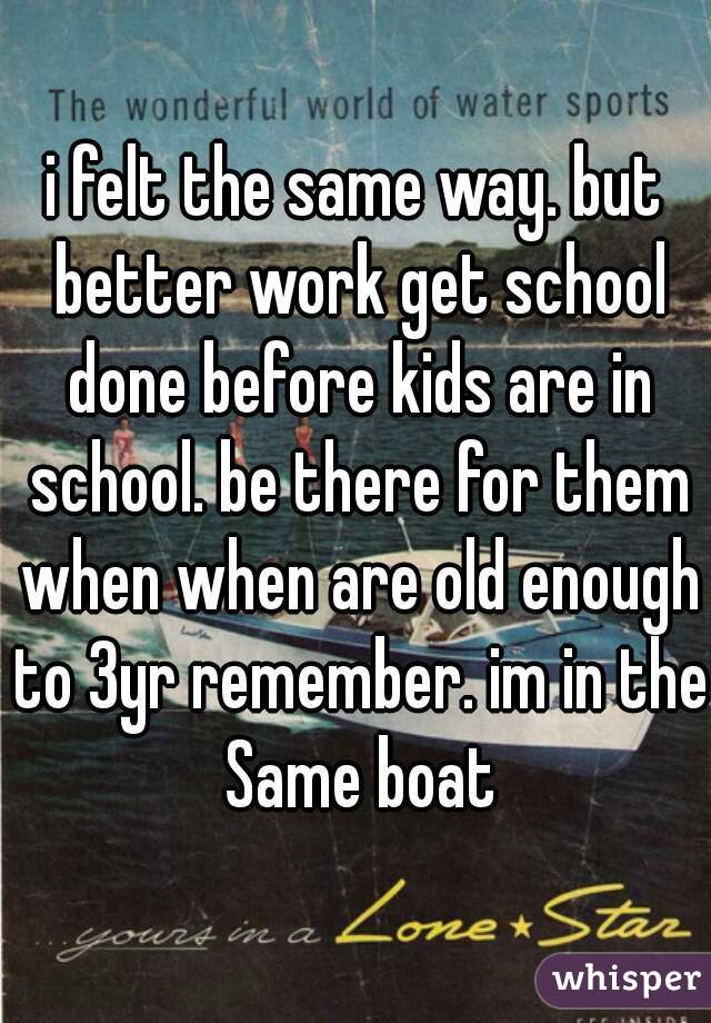 i felt the same way. but better work get school done before kids are in school. be there for them when when are old enough to 3yr remember. im in the Same boat
