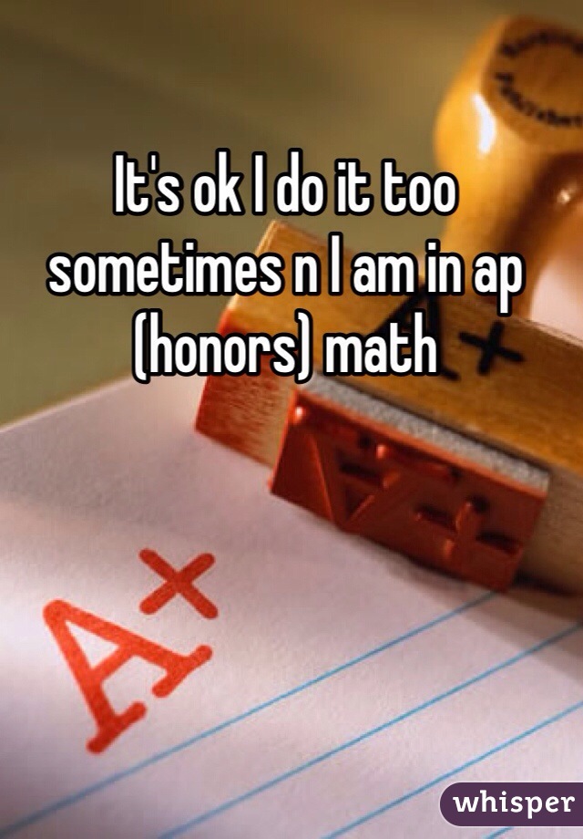 It's ok I do it too sometimes n I am in ap (honors) math 