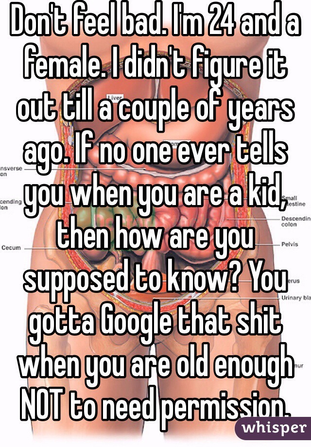 Don't feel bad. I'm 24 and a female. I didn't figure it out till a couple of years ago. If no one ever tells you when you are a kid, then how are you supposed to know? You gotta Google that shit when you are old enough NOT to need permission.