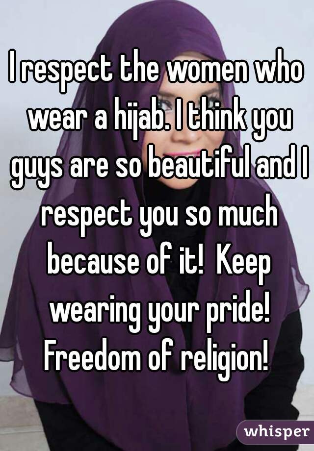 I respect the women who wear a hijab. I think you guys are so beautiful and I respect you so much because of it!  Keep wearing your pride! Freedom of religion! 