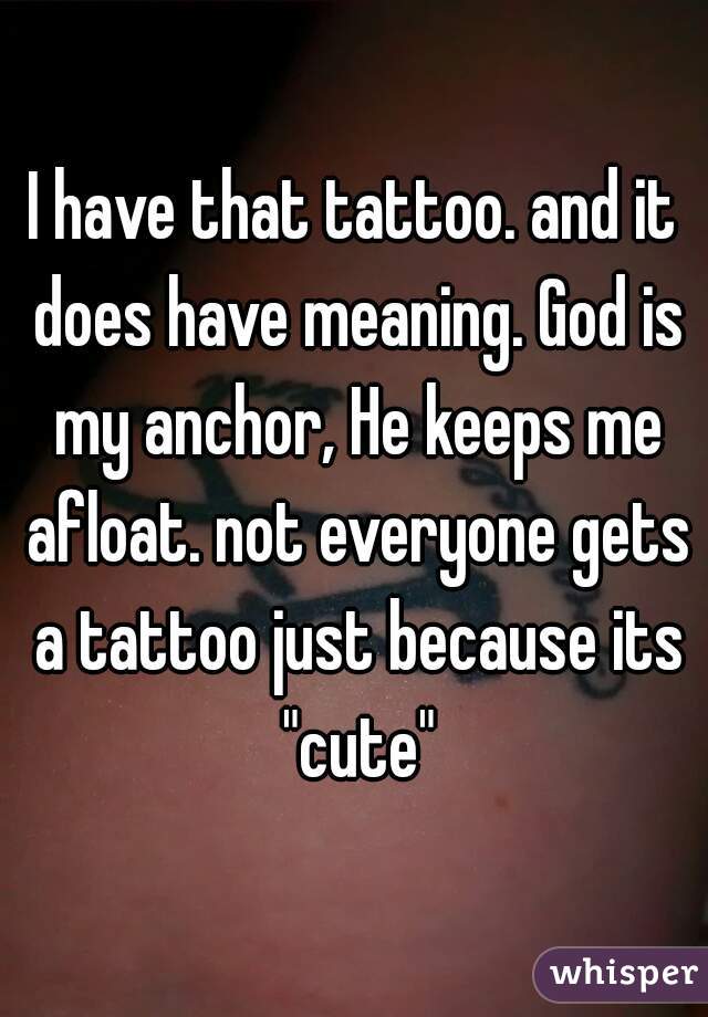 I have that tattoo. and it does have meaning. God is my anchor, He keeps me afloat. not everyone gets a tattoo just because its "cute"