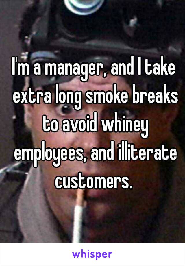 I'm a manager, and I take extra long smoke breaks to avoid whiney employees, and illiterate customers. 