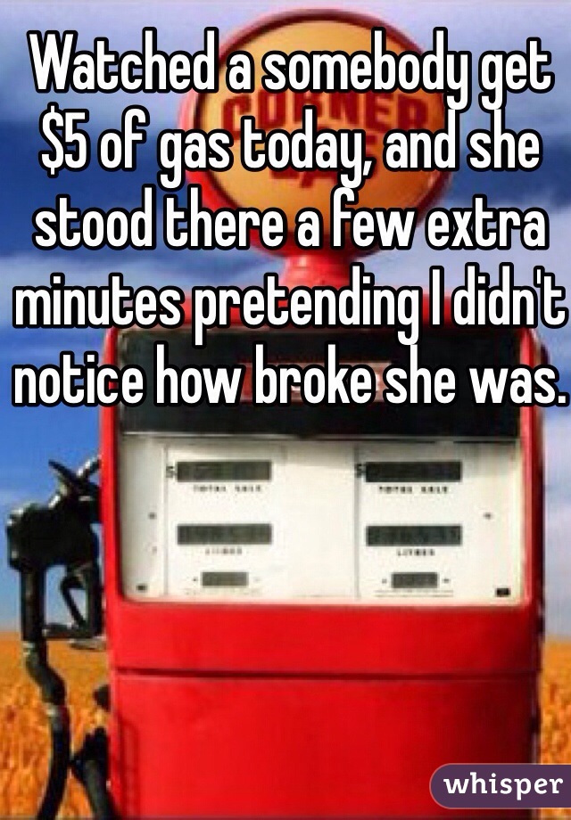 Watched a somebody get $5 of gas today, and she stood there a few extra minutes pretending I didn't notice how broke she was.
