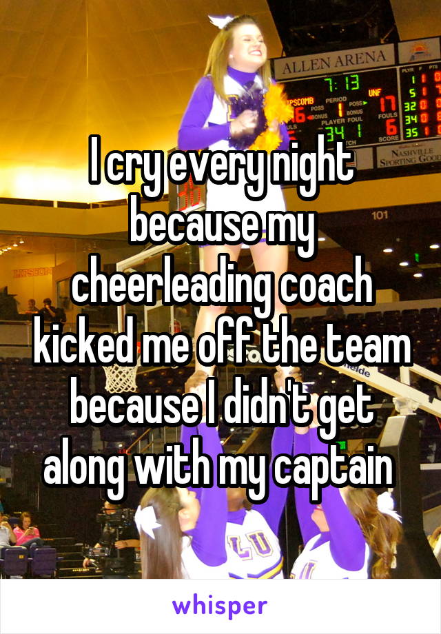 I cry every night because my cheerleading coach kicked me off the team because I didn't get along with my captain 