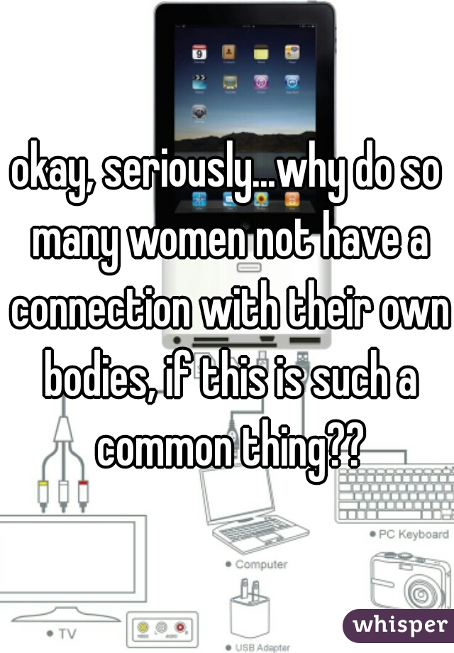 okay, seriously...why do so many women not have a connection with their own bodies, if this is such a common thing??