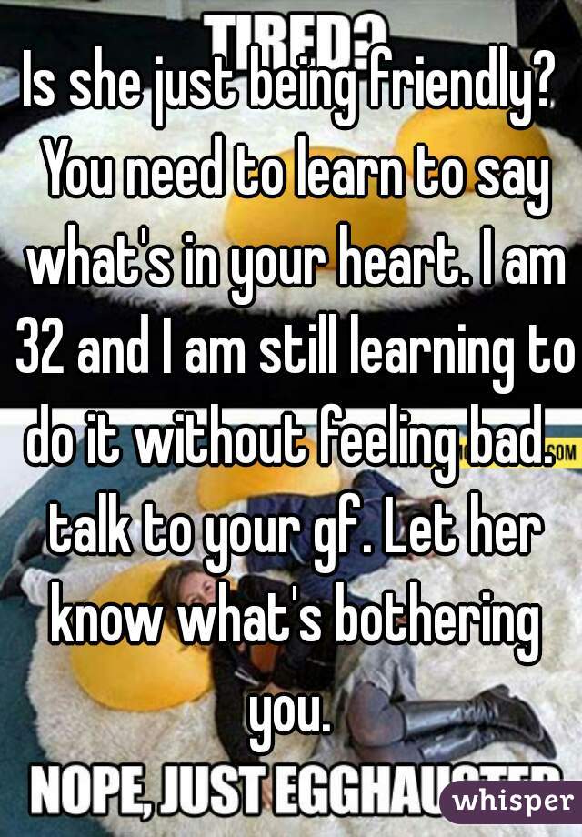 Is she just being friendly? You need to learn to say what's in your heart. I am 32 and I am still learning to do it without feeling bad.  talk to your gf. Let her know what's bothering you. 
