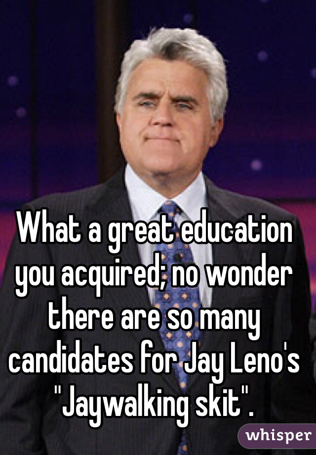 What a great education you acquired; no wonder there are so many candidates for Jay Leno's "Jaywalking skit". 