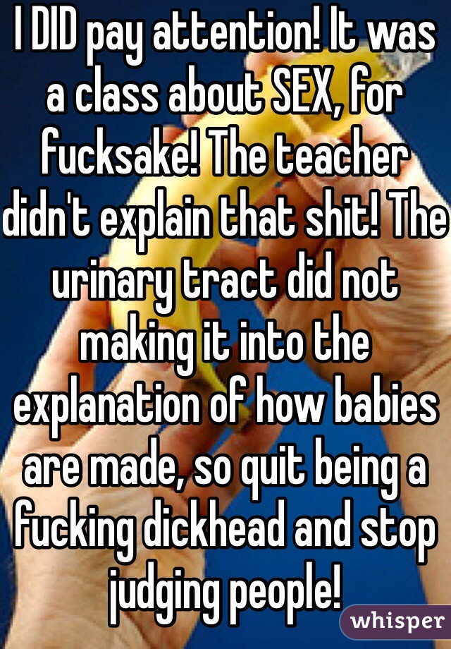 I DID pay attention! It was a class about SEX, for fucksake! The teacher didn't explain that shit! The urinary tract did not making it into the explanation of how babies are made, so quit being a fucking dickhead and stop judging people!