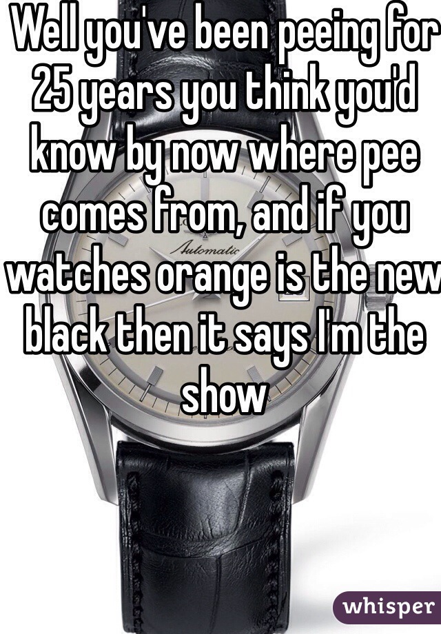 Well you've been peeing for 25 years you think you'd know by now where pee comes from, and if you watches orange is the new black then it says I'm the show