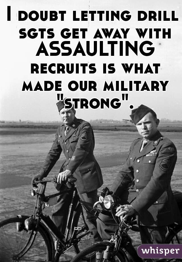 I doubt letting drill sgts get away with ASSAULTING recruits is what made our military "strong".