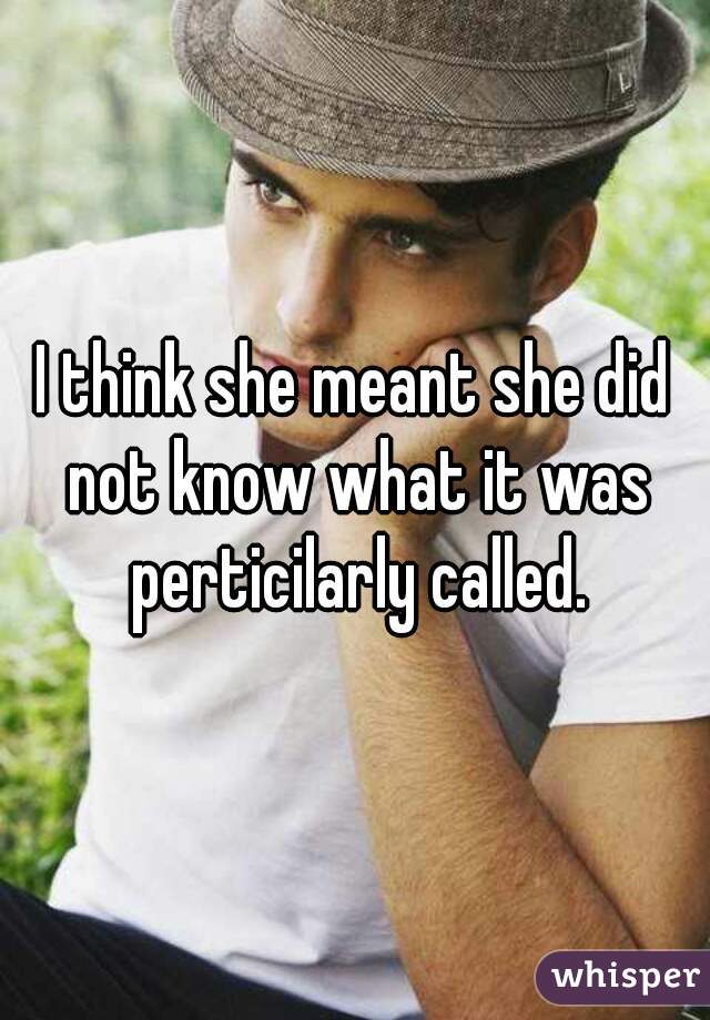 I think she meant she did not know what it was perticilarly called.