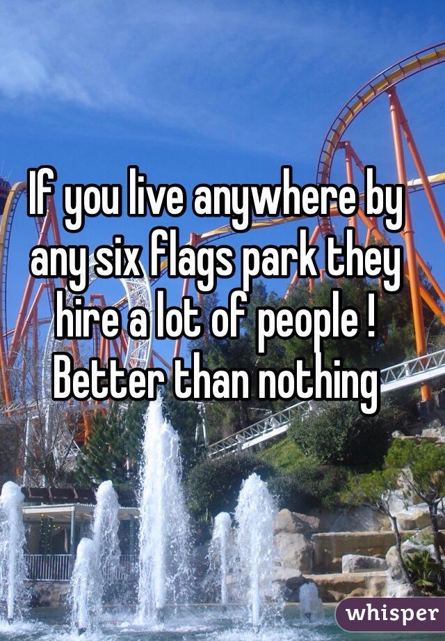 If you live anywhere by any six flags park they hire a lot of people ! Better than nothing 