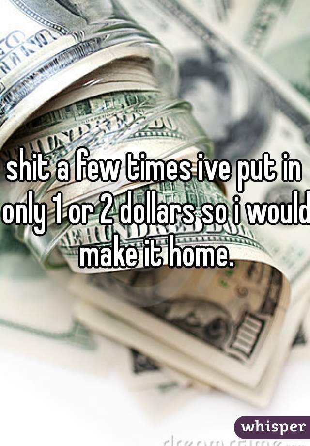 shit a few times ive put in only 1 or 2 dollars so i would make it home.