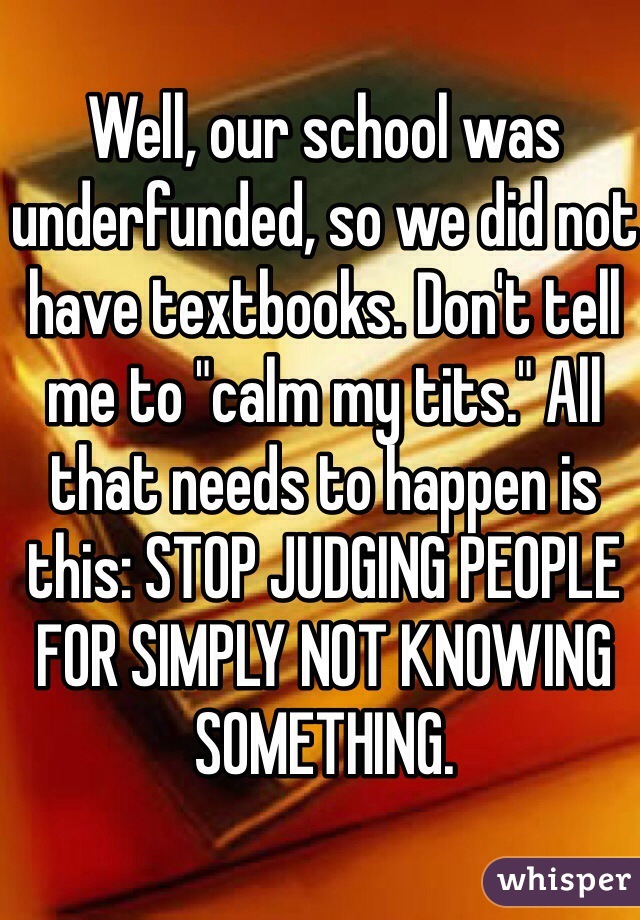 Well, our school was underfunded, so we did not have textbooks. Don't tell me to "calm my tits." All that needs to happen is this: STOP JUDGING PEOPLE FOR SIMPLY NOT KNOWING SOMETHING.