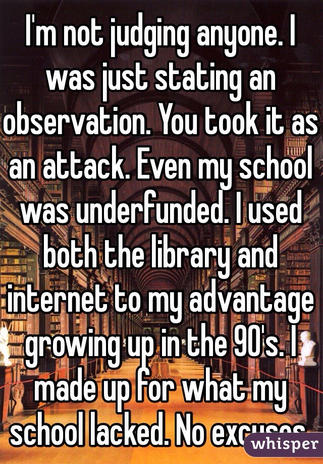 I'm not judging anyone. I was just stating an observation. You took it as an attack. Even my school was underfunded. I used both the library and internet to my advantage growing up in the 90's. I made up for what my school lacked. No excuses.