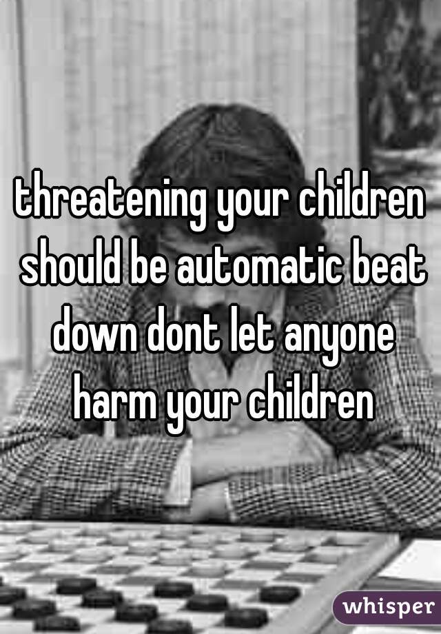 threatening your children should be automatic beat down dont let anyone harm your children