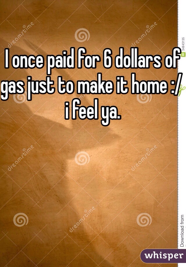I once paid for 6 dollars of gas just to make it home :/ i feel ya. 