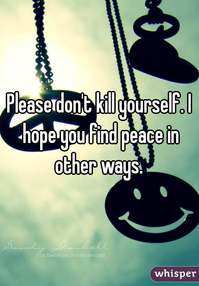 Please don't kill yourself. I hope you find peace in other ways. 