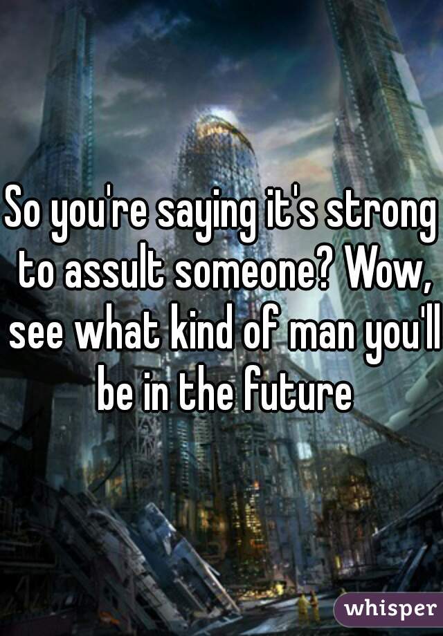 So you're saying it's strong to assult someone? Wow, see what kind of man you'll be in the future