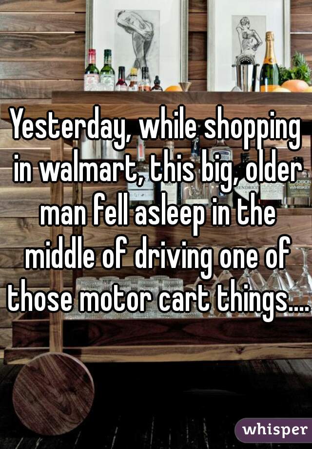 Yesterday, while shopping in walmart, this big, older man fell asleep in the middle of driving one of those motor cart things....