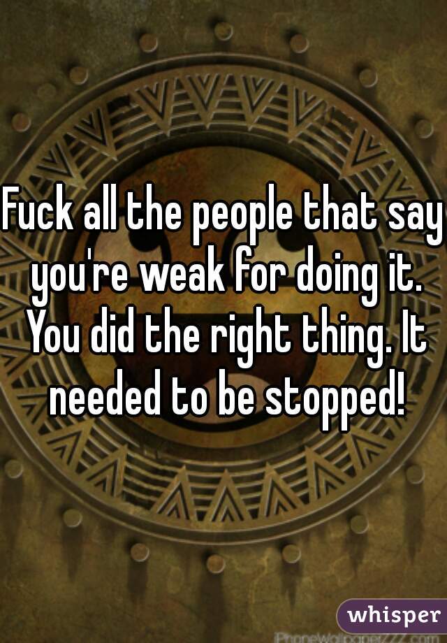 Fuck all the people that say you're weak for doing it. You did the right thing. It needed to be stopped!